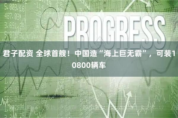 君子配资 全球首艘！中国造“海上巨无霸”，可装10800辆车